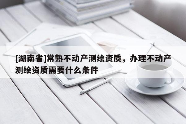 [湖南省]常熟不動產測繪資質，辦理不動產測繪資質需要什么條件