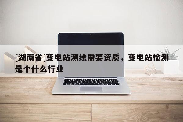 [湖南省]變電站測繪需要資質(zhì)，變電站檢測是個什么行業(yè)