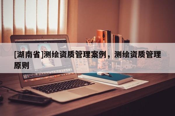 [湖南省]測繪資質(zhì)管理案例，測繪資質(zhì)管理原則
