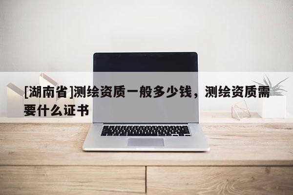 [湖南省]測(cè)繪資質(zhì)一般多少錢，測(cè)繪資質(zhì)需要什么證書