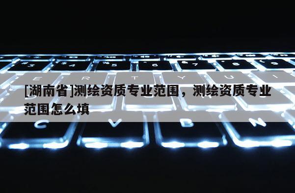 [湖南省]測(cè)繪資質(zhì)專業(yè)范圍，測(cè)繪資質(zhì)專業(yè)范圍怎么填