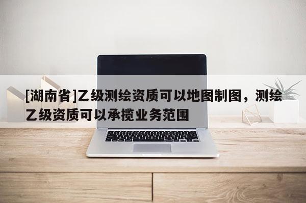 [湖南省]乙級(jí)測(cè)繪資質(zhì)可以地圖制圖，測(cè)繪乙級(jí)資質(zhì)可以承攬業(yè)務(wù)范圍