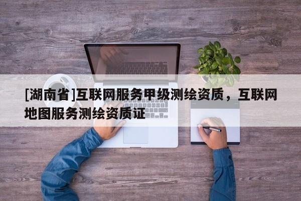 [湖南省]互聯(lián)網(wǎng)服務(wù)甲級測繪資質(zhì)，互聯(lián)網(wǎng)地圖服務(wù)測繪資質(zhì)證