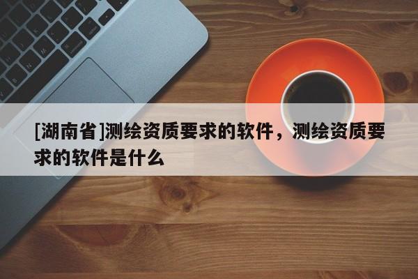 [湖南省]測繪資質(zhì)要求的軟件，測繪資質(zhì)要求的軟件是什么