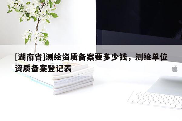 [湖南省]測(cè)繪資質(zhì)備案要多少錢，測(cè)繪單位資質(zhì)備案登記表