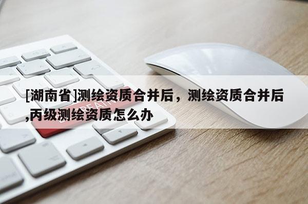 [湖南省]測繪資質(zhì)合并后，測繪資質(zhì)合并后,丙級測繪資質(zhì)怎么辦