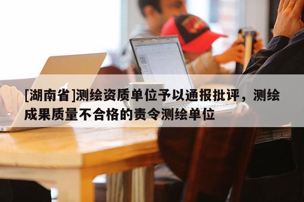 [湖南省]測繪資質(zhì)單位予以通報批評，測繪成果質(zhì)量不合格的責令測繪單位