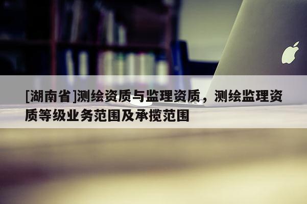 [湖南省]測繪資質(zhì)與監(jiān)理資質(zhì)，測繪監(jiān)理資質(zhì)等級業(yè)務范圍及承攬范圍