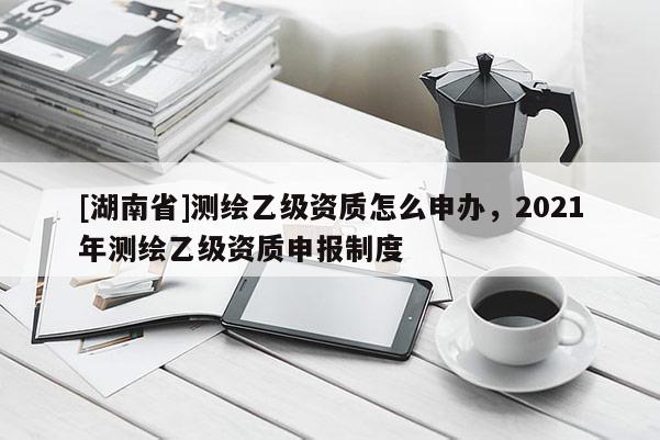 [湖南省]測繪乙級資質(zhì)怎么申辦，2021年測繪乙級資質(zhì)申報制度
