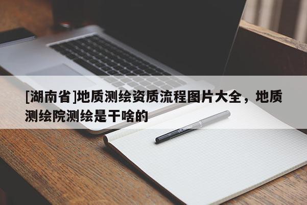 [湖南省]地質測繪資質流程圖片大全，地質測繪院測繪是干啥的