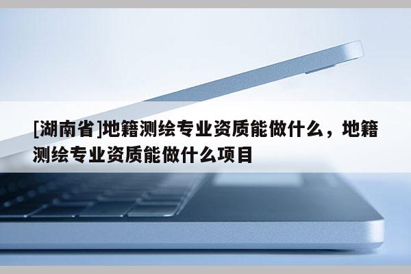 [湖南省]地籍測繪專業(yè)資質(zhì)能做什么，地籍測繪專業(yè)資質(zhì)能做什么項目