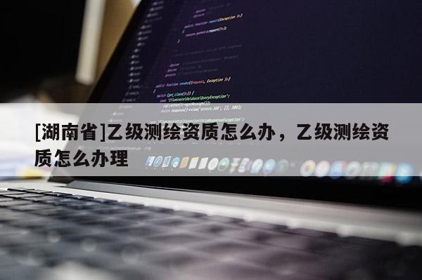 [湖南省]乙級測繪資質(zhì)怎么辦，乙級測繪資質(zhì)怎么辦理