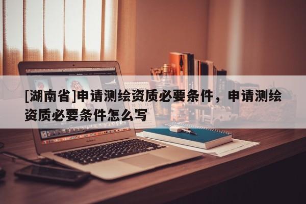 [湖南省]申請(qǐng)測(cè)繪資質(zhì)必要條件，申請(qǐng)測(cè)繪資質(zhì)必要條件怎么寫