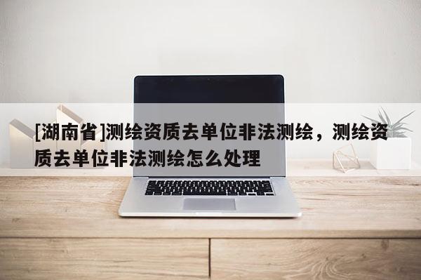 [湖南省]測(cè)繪資質(zhì)去單位非法測(cè)繪，測(cè)繪資質(zhì)去單位非法測(cè)繪怎么處理