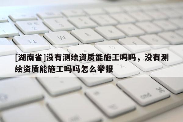 [湖南省]沒有測繪資質(zhì)能施工嗎嗎，沒有測繪資質(zhì)能施工嗎嗎怎么舉報