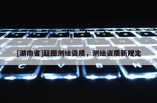 [湖南省]超圖測繪資質(zhì)，測繪資質(zhì)新規(guī)定