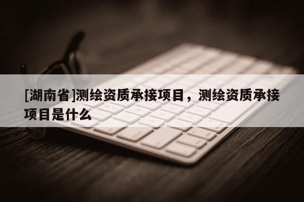 [湖南省]測(cè)繪資質(zhì)承接項(xiàng)目，測(cè)繪資質(zhì)承接項(xiàng)目是什么