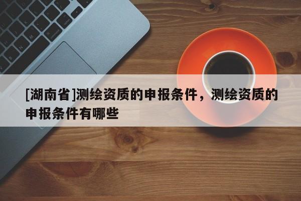 [湖南省]測(cè)繪資質(zhì)的申報(bào)條件，測(cè)繪資質(zhì)的申報(bào)條件有哪些