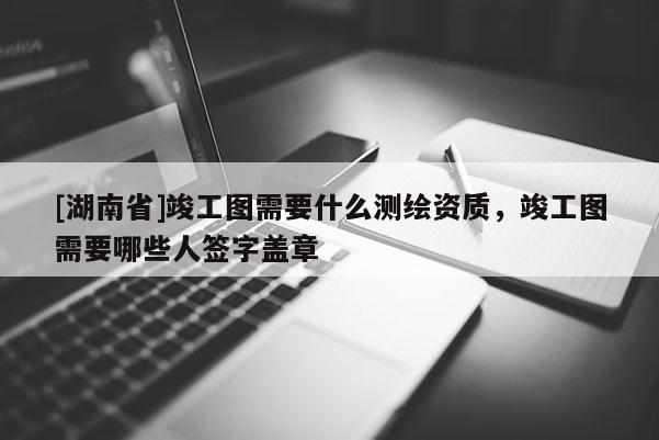[湖南省]竣工圖需要什么測(cè)繪資質(zhì)，竣工圖需要哪些人簽字蓋章