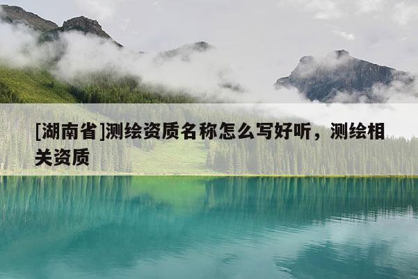 [湖南省]測繪資質(zhì)名稱怎么寫好聽，測繪相關(guān)資質(zhì)
