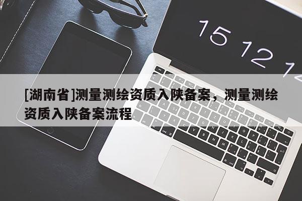 [湖南省]測量測繪資質入陜備案，測量測繪資質入陜備案流程