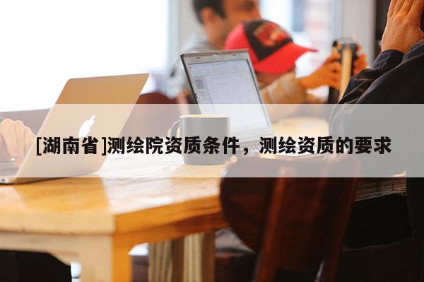 [湖南省]測(cè)繪院資質(zhì)條件，測(cè)繪資質(zhì)的要求