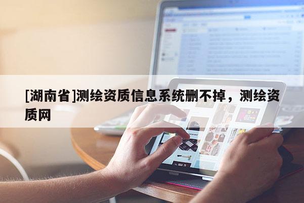 [湖南省]測繪資質(zhì)信息系統(tǒng)刪不掉，測繪資質(zhì)網(wǎng)