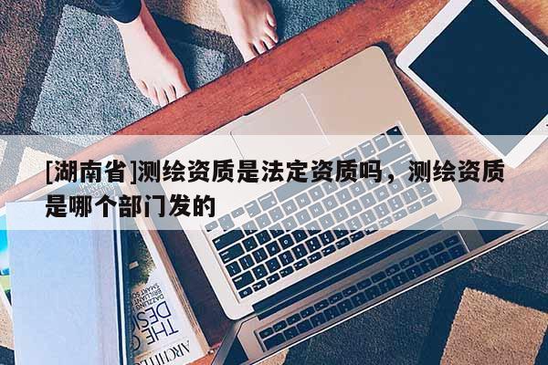 [湖南省]測(cè)繪資質(zhì)是法定資質(zhì)嗎，測(cè)繪資質(zhì)是哪個(gè)部門發(fā)的