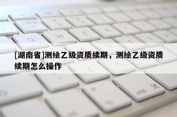 [湖南省]測(cè)繪乙級(jí)資質(zhì)續(xù)期，測(cè)繪乙級(jí)資質(zhì)續(xù)期怎么操作