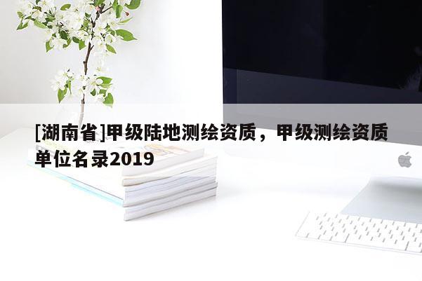 [湖南省]甲級陸地測繪資質，甲級測繪資質單位名錄2019