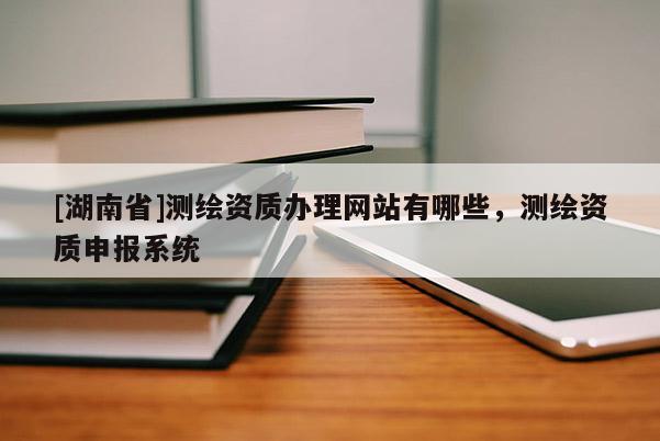 [湖南省]測繪資質(zhì)辦理網(wǎng)站有哪些，測繪資質(zhì)申報系統(tǒng)