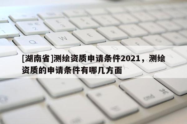 [湖南省]測(cè)繪資質(zhì)申請(qǐng)條件2021，測(cè)繪資質(zhì)的申請(qǐng)條件有哪幾方面