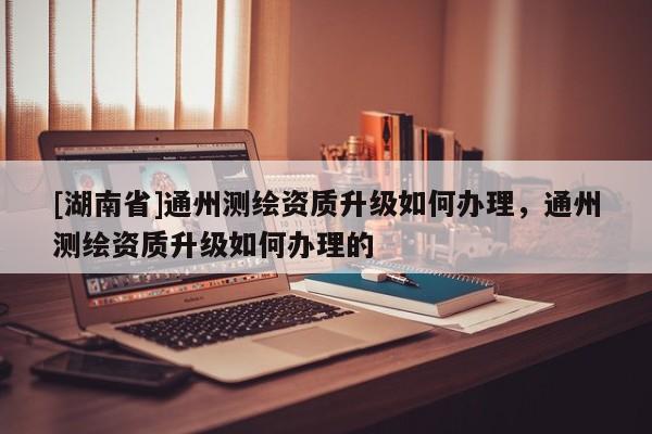 [湖南省]通州測(cè)繪資質(zhì)升級(jí)如何辦理，通州測(cè)繪資質(zhì)升級(jí)如何辦理的
