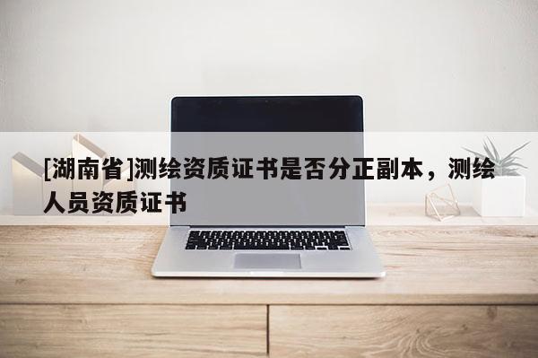 [湖南省]測(cè)繪資質(zhì)證書(shū)是否分正副本，測(cè)繪人員資質(zhì)證書(shū)