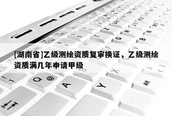 [湖南省]乙級測繪資質復審換證，乙級測繪資質滿幾年申請甲級