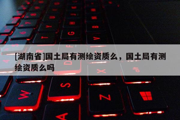 [湖南省]國土局有測繪資質(zhì)么，國土局有測繪資質(zhì)么嗎