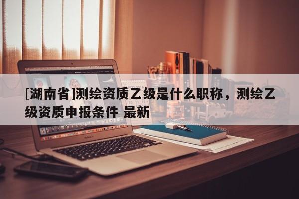 [湖南省]測(cè)繪資質(zhì)乙級(jí)是什么職稱，測(cè)繪乙級(jí)資質(zhì)申報(bào)條件 最新