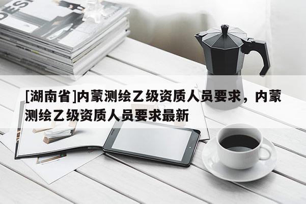 [湖南省]內(nèi)蒙測(cè)繪乙級(jí)資質(zhì)人員要求，內(nèi)蒙測(cè)繪乙級(jí)資質(zhì)人員要求最新