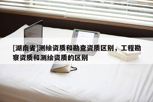 [湖南省]測(cè)繪資質(zhì)和勘查資質(zhì)區(qū)別，工程勘察資質(zhì)和測(cè)繪資質(zhì)的區(qū)別