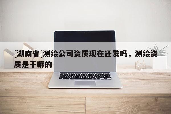 [湖南省]測繪公司資質現在還發(fā)嗎，測繪資質是干嘛的