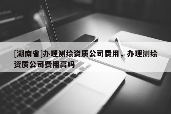 [湖南省]辦理測(cè)繪資質(zhì)公司費(fèi)用，辦理測(cè)繪資質(zhì)公司費(fèi)用高嗎