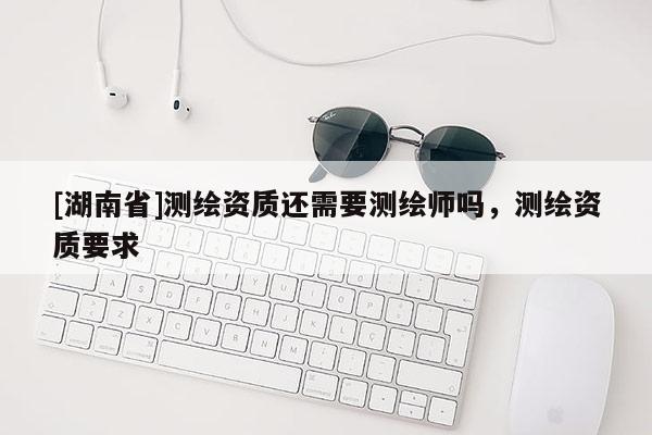 [湖南省]測(cè)繪資質(zhì)還需要測(cè)繪師嗎，測(cè)繪資質(zhì)要求
