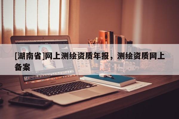 [湖南省]網(wǎng)上測繪資質年報，測繪資質網(wǎng)上備案