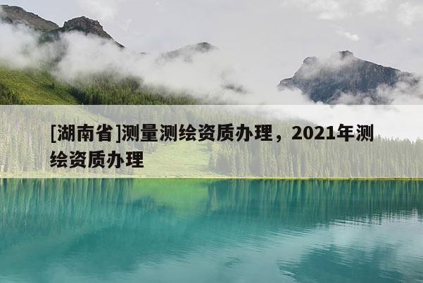 [湖南省]測(cè)量測(cè)繪資質(zhì)辦理，2021年測(cè)繪資質(zhì)辦理