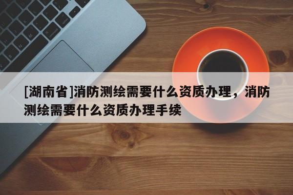 [湖南省]消防測繪需要什么資質(zhì)辦理，消防測繪需要什么資質(zhì)辦理手續(xù)