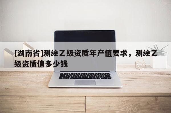 [湖南省]測(cè)繪乙級(jí)資質(zhì)年產(chǎn)值要求，測(cè)繪乙級(jí)資質(zhì)值多少錢(qián)