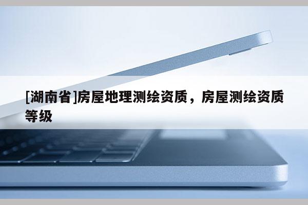 [湖南省]房屋地理測(cè)繪資質(zhì)，房屋測(cè)繪資質(zhì)等級(jí)