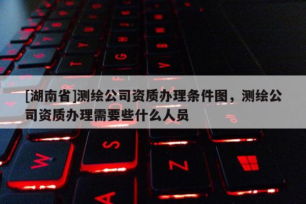 [湖南省]測繪公司資質(zhì)辦理?xiàng)l件圖，測繪公司資質(zhì)辦理需要些什么人員