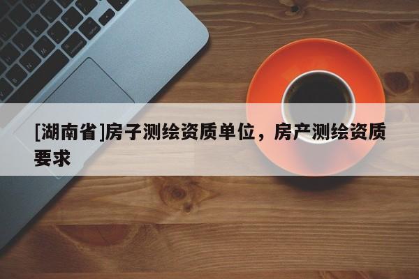 [湖南省]房子測繪資質(zhì)單位，房產(chǎn)測繪資質(zhì)要求