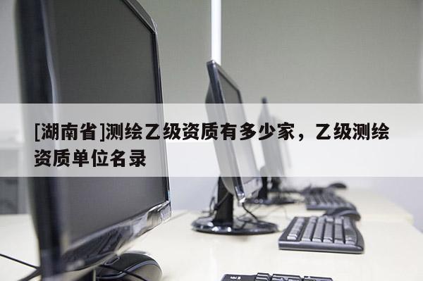 [湖南省]測繪乙級資質(zhì)有多少家，乙級測繪資質(zhì)單位名錄